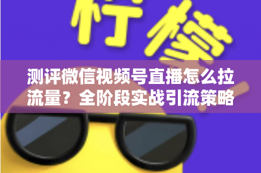 测评微信视频号直播怎么拉流量？全阶段实战引流策略深度解析