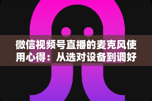 微信视频号直播的麦克风使用心得:从选对设备到调好音质的完整进阶指南 微信视频号直播的麦克风使用心得:从选对设备到调好音质的完整进阶指南