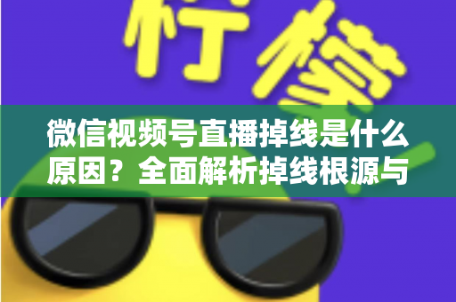 微信视频号直播掉线是什么原因？全面解析掉线根源与高效解决方案