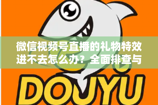 微信视频号直播的礼物特效进不去怎么办？全面排查与解决指南