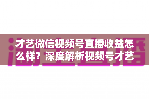 才艺微信视频号直播收益怎么样？深度解析视频号才艺主播赚钱模式与变现前景