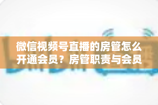 微信视频号直播的房管怎么开通会员？房管职责与会员开通全流程详解