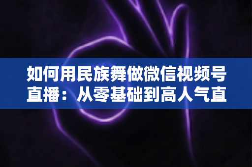 如何用民族舞做微信视频号直播：从零基础到高人气直播间的完整实战指南