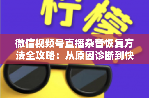 微信视频号直播杂音恢复方法全攻略：从原因诊断到快速修复，一步不落还原清晰音质