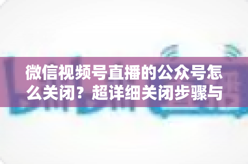 微信视频号直播的公众号怎么关闭？超详细关闭步骤与避坑指南一次讲清