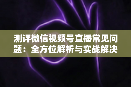 测评微信视频号直播常见问题：全方位解析与实战解决方案指南