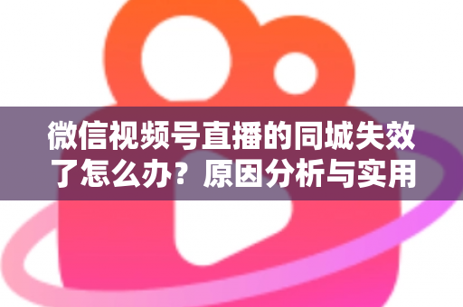 微信视频号直播的同城失效了怎么办？原因分析与实用解决方案全攻略