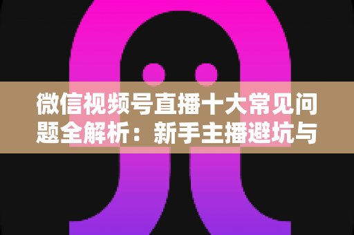 微信视频号直播十大常见问题全解析:新手主播避坑与高效起号的实战指南 微信视频号直播十大常见问题全解析:新手主播避坑与高效起号的实战指南