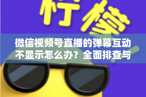 微信视频号直播的弹幕互动不显示怎么办？全面排查与解决指南