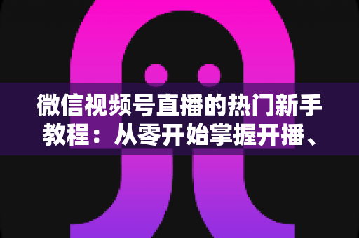 微信视频号直播的热门新手教程：从零开始掌握开播、涨粉与变现全流程
