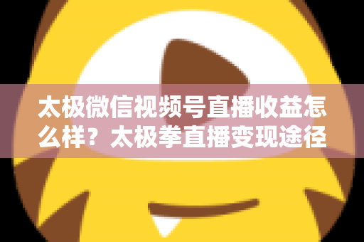 太极微信视频号直播收益怎么样？太极拳直播变现途径与收益提升全解析