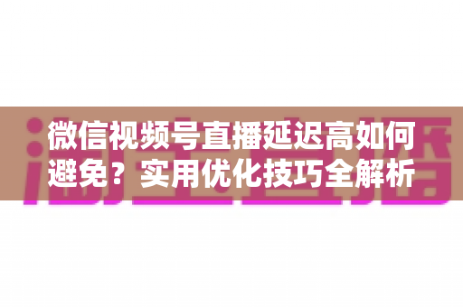 微信视频号直播延迟高如何避免？实用优化技巧全解析，让直播流畅不卡顿