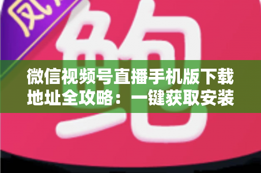 微信视频号直播手机版下载地址全攻略：一键获取安装与开播实用指南