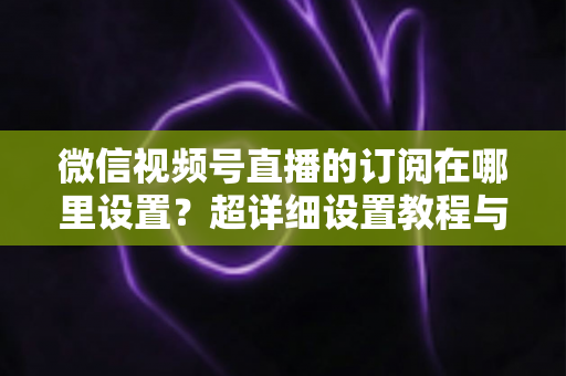 微信视频号直播的订阅在哪里设置？超详细设置教程与涨粉运营技巧全解析