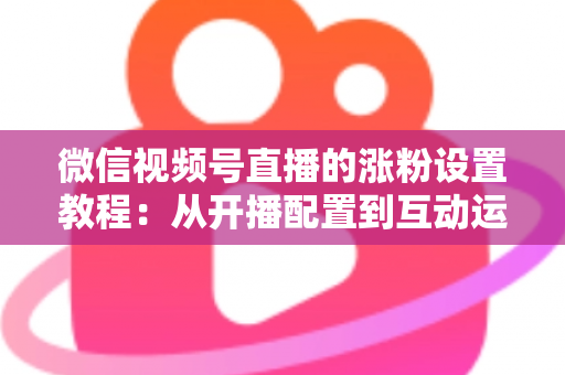 微信视频号直播的涨粉设置教程:从开播配置到互动运营的全流程涨粉实战指南 微信视频号直播的涨粉设置教程:从开播配置到互动运营的全流程涨粉实战指南