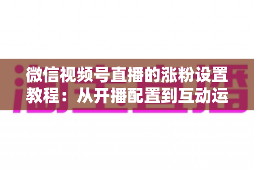 微信视频号直播的涨粉设置教程:从开播配置到互动运营的全流程涨粉实战指南 微信视频号直播的涨粉设置教程:从开播配置到互动运营的全流程涨粉实战指南