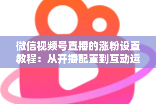 微信视频号直播的涨粉设置教程：从开播配置到互动运营的全流程涨粉实战指南