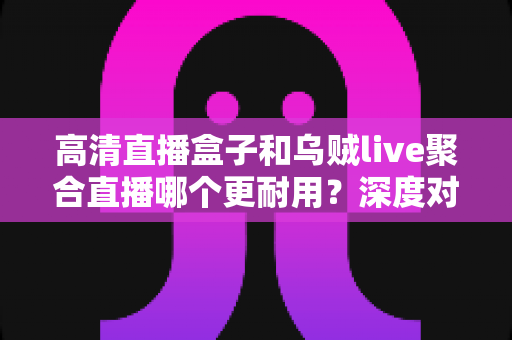 高清直播盒子和乌贼live聚合直播哪个更耐用？深度对比分析与选购指南