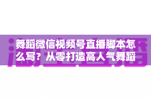 舞蹈微信视频号直播脚本怎么写？从零打造高人气舞蹈直播的完整指南