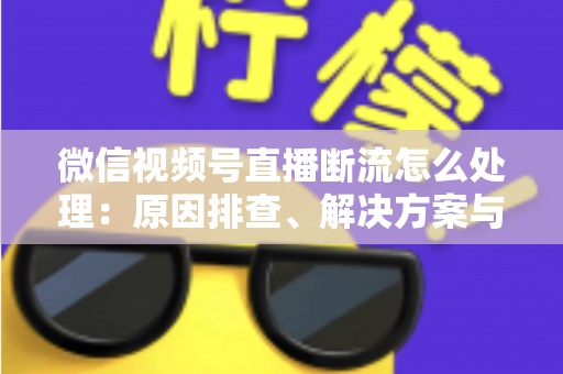 微信视频号直播断流怎么处理：原因排查、解决方案与预防全指南