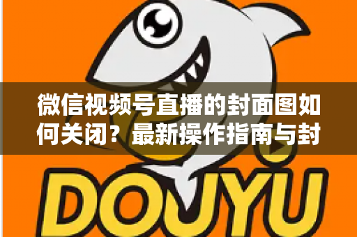 微信视频号直播的封面图如何关闭？最新操作指南与封面设置技巧全解析