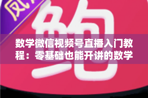 数学微信视频号直播入门教程：零基础也能开讲的数学直播课堂完全指南
