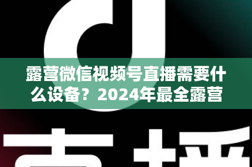 露营微信视频号直播需要什么设备？2024年最全露营直播装备指南与选购攻略