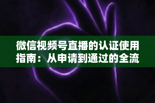 微信视频号直播的认证使用指南：从申请到通过的全流程实操手册