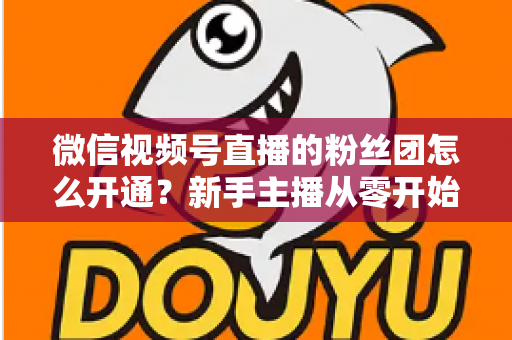 微信视频号直播的粉丝团怎么开通?新手主播从零开始开通与运营粉丝团的完整实用指南 微信视频号直播的粉丝团怎么开通?新手主播从零开始开通与运营粉丝团的完整实用指南