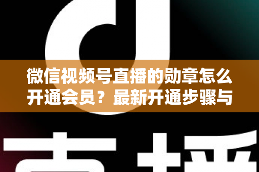 微信视频号直播的勋章怎么开通会员？最新开通步骤与会员权益全解析