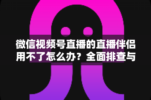 微信视频号直播的直播伴侣用不了怎么办?全面排查与高效解决方案指南 微信视频号直播的直播伴侣用不了怎么办?全面排查与高效解决方案指南