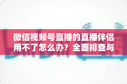 微信视频号直播的直播伴侣用不了怎么办?全面排查与高效解决方案指南 微信视频号直播的直播伴侣用不了怎么办?全面排查与高效解决方案指南