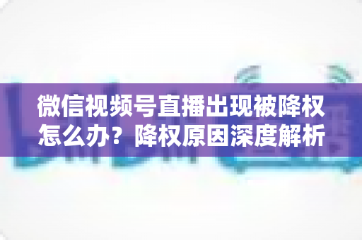 微信视频号直播出现被降权怎么办？降权原因深度解析与快速恢复流量权重全攻略