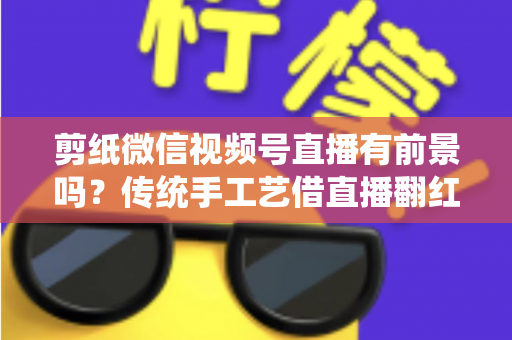 剪纸微信视频号直播有前景吗？传统手工艺借直播翻红的深度解析