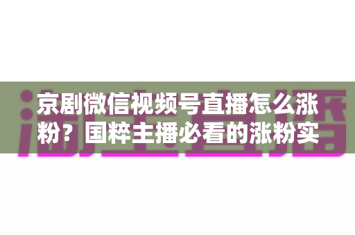 京剧微信视频号直播怎么涨粉？国粹主播必看的涨粉实战指南与运营秘籍