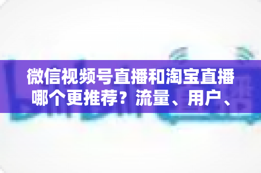 微信视频号直播和淘宝直播哪个更推荐?流量、用户、成本三维对比与选型全指南 微信视频号直播和淘宝直播哪个更推荐?流量、用户、成本三维对比与选型全指南