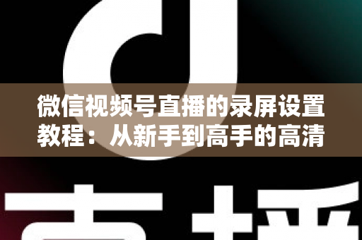 微信视频号直播的录屏设置教程：从新手到高手的高清录制全攻略，一键保存精彩直播不留遗憾