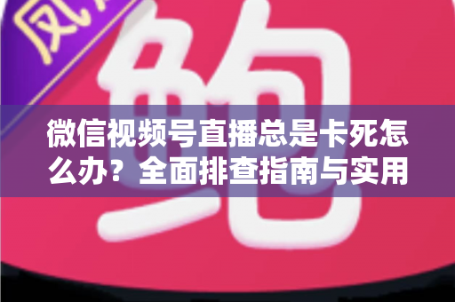 微信视频号直播总是卡死怎么办？全面排查指南与实用解决技巧助你流畅看播