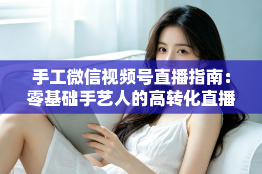 手工微信视频号直播指南：零基础手艺人的高转化直播实战手册