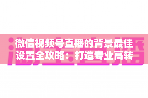 微信视频号直播的背景最佳设置全攻略：打造专业高转化直播间的实用指南