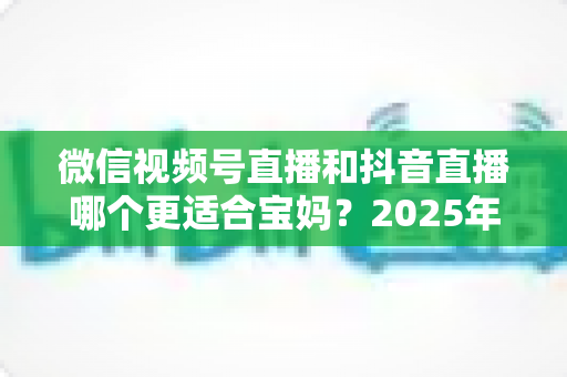 微信视频号直播和抖音直播哪个更适合宝妈？2025年两大平台深度对比与实战选平台指南