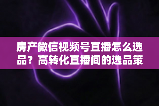 房产微信视频号直播怎么选品？高转化直播间的选品策略与实操指南全解析