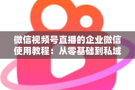 微信视频号直播的企业微信使用教程：从零基础到私域转化的全流程实战指南