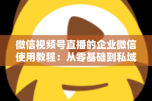 微信视频号直播的企业微信使用教程：从零基础到私域转化的全流程实战指南
