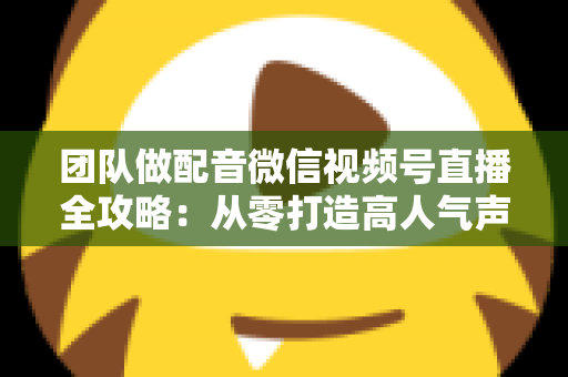 团队做配音微信视频号直播全攻略：从零打造高人气声音直播间的实战指南