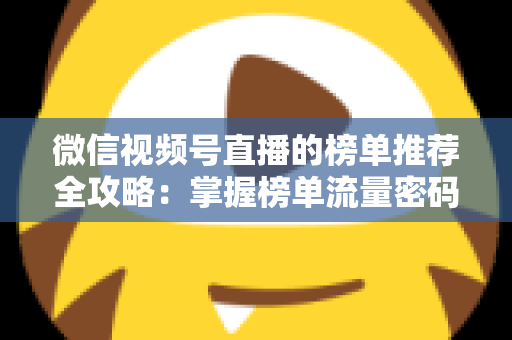 微信视频号直播的榜单推荐全攻略：掌握榜单流量密码，助力直播间人气与销量双增长