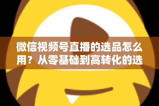 微信视频号直播的选品怎么用？从零基础到高转化的选品实战全攻略
