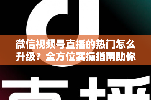 微信视频号直播的热门怎么升级？全方位实操指南助你流量快速增长