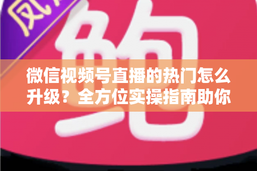 微信视频号直播的热门怎么升级？全方位实操指南助你流量快速增长