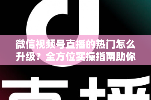 微信视频号直播的热门怎么升级？全方位实操指南助你流量快速增长